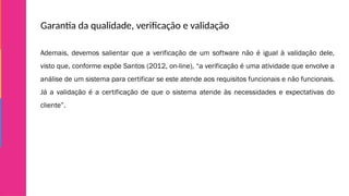 Garantia da qualidade, verificação e validação
Ademais, devemos salientar que a verificação de um software não é igual à validação dele,
visto que, conforme expõe Santos (2012, on-line), “a verificação é uma atividade que envolve a
análise de um sistema para certificar se este atende aos requisitos funcionais e não funcionais.
Já a validação é a certificação de que o sistema atende às necessidades e expectativas do
cliente”.
 