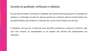 Garantia da qualidade, verificação e validação
Os dois tipos de testes, verificação e validação, são fundamentais para garantir a qualidade do
software. A verificação vai além de apenas apontar se o software está em conformidade com
as especificações, pois analisa se o software faz o que o cliente espera que ele faça.
A validação, por sua vez, é essencial para identificar problemas e pontos de melhoria, visto
que, nem sempre, as necessidades ou os desejos dos clientes são apresentados nos
requisitos.
 