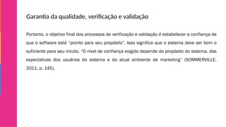 Garantia da qualidade, verificação e validação
Portanto, o objetivo final dos processos de verificação e validação é estabelecer a confiança de
que o software está “pronto para seu propósito”. Isso significa que o sistema deve ser bom o
suficiente para seu intuito. “O nível de confiança exigido depende do propósito do sistema, das
expectativas dos usuários do sistema e do atual ambiente de marketing” (SOMMERVILLE,
2011, p. 145).
 