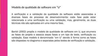 Modelo de qualidade de software em “U”
A verificação e a validação da qualidade do software estão associadas a
diversas fases do processo de desenvolvimento; cada fase pode estar
relacionada a uma verificação ou uma validação, mas, geralmente, as duas
técnicas não são aplicadas em uma mesma fase.
Bartié (2002) propôs o modelo de qualidade de software em U, que enumera
as fases do projeto e associa essas fases a um tipo de teste, verificação ou
validação. Esse modelo é denominado “em U” devido à forma como as fases
são dispostas no diagrama e separadas pelos testes de verificação e validação.
 