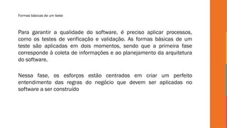 Formas básicas de um teste
Para garantir a qualidade do software, é preciso aplicar processos,
como os testes de verificação e validação. As formas básicas de um
teste são aplicadas em dois momentos, sendo que a primeira fase
corresponde à coleta de informações e ao planejamento da arquitetura
do software.
Nessa fase, os esforços estão centrados em criar um perfeito
entendimento das regras do negócio que devem ser aplicadas no
software a ser construído
 