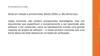 Formas básicas de um teste
Ainda em relação à primeira fase, Bartié (2002, p. 36) afirma que,
nesse momento, não existem componentes tecnológicos, mas sim
documentos que especificam o comportamento a ser assimilado pelo
software a ser construído, como se estivéssemos criando uma grande
maquete do projeto de software – é nesse primeiro momento que uma
forma básica de teste destaca-se: os testes de verificação.
 