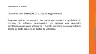 Formas básicas de um teste
De acordo com Bartié (2002, p. 36), na segunda fase
devemos aplicar um conjunto de testes que avaliam a qualidade do
produto de software desenvolvido em relação aos requisitos
identificados nas fases anteriores – é neste momento que a outra forma
básica de teste aparece: os testes de validação.
 
