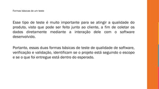 Formas básicas de um teste
Esse tipo de teste é muito importante para se atingir a qualidade do
produto, visto que pode ser feito junto ao cliente, a fim de coletar os
dados diretamente mediante a interação dele com o software
desenvolvido.
Portanto, essas duas formas básicas de teste de qualidade de software,
verificação e validação, identificam se o projeto está seguindo o escopo
e se o que foi entregue está dentro do esperado.
 