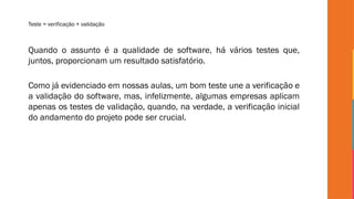Teste = verificação + validação
Quando o assunto é a qualidade de software, há vários testes que,
juntos, proporcionam um resultado satisfatório.
Como já evidenciado em nossas aulas, um bom teste une a verificação e
a validação do software, mas, infelizmente, algumas empresas aplicam
apenas os testes de validação, quando, na verdade, a verificação inicial
do andamento do projeto pode ser crucial.
 