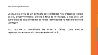 Teste = verificação + validação
Os maiores erros de um software são cometidos nos processos iniciais
de seu desenvolvimento, devido à falta de verificação, o que gera um
custo elevado para consertar as falhas identificadas na fase de teste de
validação.
Isso porque a quantidade de erros e falhas pode crescer
exponencialmente a cada novo teste de validação.
 