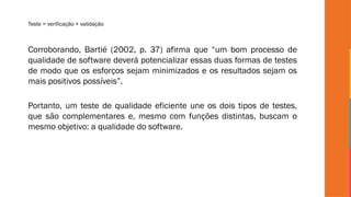 Teste = verificação + validação
Corroborando, Bartié (2002, p. 37) afirma que “um bom processo de
qualidade de software deverá potencializar essas duas formas de testes
de modo que os esforços sejam minimizados e os resultados sejam os
mais positivos possíveis”.
Portanto, um teste de qualidade eficiente une os dois tipos de testes,
que são complementares e, mesmo com funções distintas, buscam o
mesmo objetivo: a qualidade do software.
 