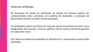 Testes de verificação
Os processos de testes de verificação do projeto de software podem ser
compreendidos como processos de auditoria de atividades e avaliação de
documentos durante as fases iniciais do projeto.
As verificações podem ser feitas em tudo que deriva do produto principal, como
código-fonte, documentos, manuais, gráficos, dentre outros elementos gerados
em cada fase inicial.
Com base no modelo de qualidade de software em U, essas fases iniciais estão
ilustradas:
 