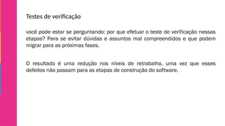 Testes de verificação
você pode estar se perguntando: por que efetuar o teste de verificação nessas
etapas? Para se evitar dúvidas e assuntos mal compreendidos e que podem
migrar para as próximas fases.
O resultado é uma redução nos níveis de retrabalho, uma vez que esses
defeitos não passam para as etapas de construção do software.
 