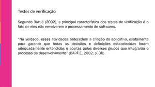 Testes de verificação
Segundo Bartié (2002), a principal característica dos testes de verificação é o
fato de eles não envolverem o processamento de softwares.
“Na verdade, essas atividades antecedem a criação do aplicativo, exatamente
para garantir que todas as decisões e definições estabelecidas foram
adequadamente entendidas e aceitas pelos diversos grupos que integrarão o
processo de desenvolvimento” (BARTIÉ, 2002, p. 38).
 