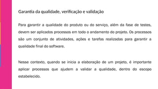Garantia da qualidade, verificação e validação
Para garantir a qualidade do produto ou do serviço, além da fase de testes,
devem ser aplicados processos em todo o andamento do projeto. Os processos
são um conjunto de atividades, ações e tarefas realizadas para garantir a
qualidade final do software.
Nesse contexto, quando se inicia a elaboração de um projeto, é importante
aplicar processos que ajudem a validar a qualidade, dentro do escopo
estabelecido.
 