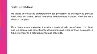 Testes de validação
Os testes de validação correspondem aos processos de avaliação do produto
final junto ao cliente, sendo avaliados componentes isolados, módulos ou o
sistema completo.
Com esses testes, o objetivo é avaliar a conformidade do software, com base
nos requisitos e nas especificações levantadas nas etapas iniciais do projeto, a
fim de verificar se o produto atendeu ao esperado.
 