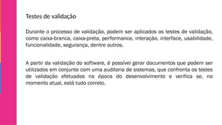 Testes de validação
Durante o processo de validação, podem ser aplicados os testes de validação,
como caixa-branca, caixa-preta, performance, interação, interface, usabilidade,
funcionalidade, segurança, dentre outros.
A partir da validação do software, é possível gerar documentos que podem ser
utilizados em conjunto com uma auditoria de sistemas, que confronta os testes
de validação efetuados na época do desenvolvimento e verifica se, no
momento atual, está tudo correto.
 