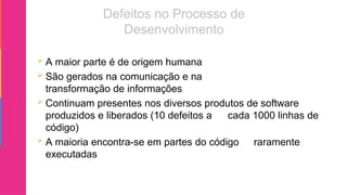  A maior parte é de origem humana
 São gerados na comunicação e na
transformação de informações
 Continuam presentes nos diversos produtos de software
produzidos e liberados (10 defeitos a cada 1000 linhas de
código)
 A maioria encontra-se em partes do código raramente
executadas
 