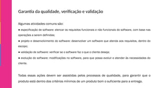Garantia da qualidade, verificação e validação
Algumas atividades comuns são:
● especificação de software: elencar os requisitos funcionais e não funcionais do software, com base nas
operações a serem definidas;
● projeto e desenvolvimento do software: desenvolver um software que atenda aos requisitos, dentro do
escopo;
● validação de software: verificar se o software faz o que o cliente deseja;
● evolução do software: modificações no software, para que possa evoluir e atender às necessidades do
cliente.
Todas essas ações devem ser assistidas pelos processos de qualidade, para garantir que o
produto está dentro dos critérios mínimos de um produto bom o suficiente para a entrega.
 