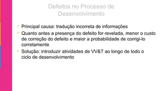  Principal causa: tradução incorreta de informações
 Quanto antes a presença do defeito for revelada, menor o custo
de correção do defeito e maior a probabilidade de corrigi-lo
corretamente
 Solução: introduzir atividades de VV&T ao longo de todo o
ciclo de desenvolvimento
 