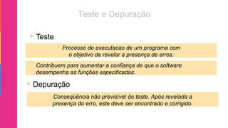  Teste
 Depuração
Processo de executacao de um programa com
o objetivo de revelar a presença de erros.
Conseqüência não previsível do teste. Após revelada a
presença do erro, este deve ser encontrado e corrigido.
Contribuem para aumentar a confiança de que o software
desempenha as funções especificadas.
 