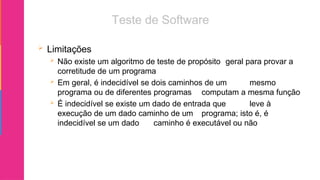  Limitações
 Não existe um algoritmo de teste de propósito geral para provar a
corretitude de um programa
 Em geral, é indecidível se dois caminhos de um mesmo
programa ou de diferentes programas computam a mesma função
 É indecidível se existe um dado de entrada que leve à
execução de um dado caminho de um programa; isto é, é
indecidível se um dado caminho é executável ou não
 