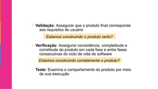  Validação: Assegurar que o produto final corresponda
aos requisitos do usuário
 Verificação: Assegurar consistência, completitude e
corretitude do produto em cada fase e entre fases
consecutivas do ciclo de vida do software
 Teste: Examina o comportamento do produto por meio
de sua execução
Estamos construindo o produto certo?
Estamos construindo corretamente o produto?
 