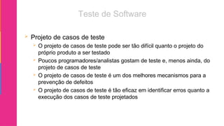  Projeto de casos de teste
 O projeto de casos de teste pode ser tão difícil quanto o projeto do
próprio produto a ser testado
 Poucos programadores/analistas gostam de teste e, menos ainda, do
projeto de casos de teste
 O projeto de casos de teste é um dos melhores mecanismos para a
prevenção de defeitos
 O projeto de casos de teste é tão eficaz em identificar erros quanto a
execução dos casos de teste projetados
 