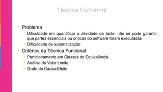  Problema
 Dificuldade em quantificar a atividade de teste: não se pode garantir
que partes essenciais ou críticas do software foram executadas
 Dificuldade de automatização
 Critérios da Técnica Funcional
 Particionamento em Classes de Equivalência
 Análise do Valor Limite
 Grafo de Causa-Efeito
 