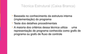  Baseada no conhecimento da estrutura interna
(implementação) do programa
 Teste dos detalhes procedimentais
 A maioria dos critérios dessa técnica utiliza uma
representação de programa conhecida como grafo de
programa ou grafo de fluxo de controle
 
