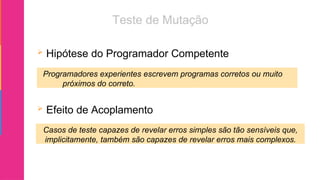  Hipótese do Programador Competente
 Efeito de Acoplamento
Programadores experientes escrevem programas corretos ou muito
próximos do correto.
Casos de teste capazes de revelar erros simples são tão sensíveis que,
implicitamente, também são capazes de revelar erros mais complexos.
 