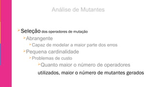 Seleção dos operadores de mutação
Abrangente
Capaz de modelar a maior parte dos erros
Pequena cardinalidade
Problemas de custo
Quanto maior o número de operadores
utilizados, maior o número de mutantes gerados
 