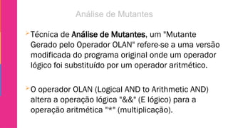 Técnica de Análise de Mutantes, um "Mutante
Gerado pelo Operador OLAN" refere-se a uma versão
modificada do programa original onde um operador
lógico foi substituído por um operador aritmético.
O operador OLAN (Logical AND to Arithmetic AND)
altera a operação lógica "&&" (E lógico) para a
operação aritmética "*" (multiplicação).
 