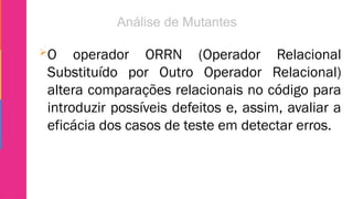 O operador ORRN (Operador Relacional
Substituído por Outro Operador Relacional)
altera comparações relacionais no código para
introduzir possíveis defeitos e, assim, avaliar a
eficácia dos casos de teste em detectar erros.
 