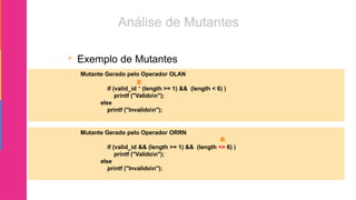 Exemplo de Mutantes
Mutante Gerado pelo Operador ORRN
if (valid_id && (length >= 1) && (length <= 6) )
printf ("Validon");
else
printf ("Invalidon");
Mutante Gerado pelo Operador OLAN
if (valid_id * (length >= 1) && (length < 6) )
printf ("Validon");
else
printf ("Invalidon");
 