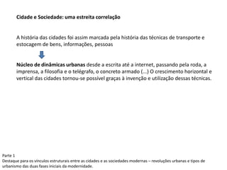 Parte 1
Destaque para os vínculos estruturais entre as cidades e as sociedades modernas – revoluções urbanas e tipos de
urbanismo das duas fases iniciais da modernidade.
Cidade e Sociedade: uma estreita correlação
A história das cidades foi assim marcada pela história das técnicas de transporte e
estocagem de bens, informações, pessoas
Núcleo de dinâmicas urbanas desde a escrita até a internet, passando pela roda, a
imprensa, a filosofia e o telégrafo, o concreto armado (...) O crescimento horizontal e
vertical das cidades tornou-se possível graças à invenção e utilização dessas técnicas.
 