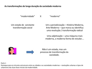 Parte 1
Destaque para os vínculos estruturais entre as cidades e as sociedades modernas – revoluções urbanas e tipos de
urbanismo das duas fases iniciais da modernidade.
As transformações de longa duração da sociedade moderna
“modernidade” X “moderno”
Um estado de constante
transformação social
Um a periodicização – História Moderna,
Arte Moderna – que marca ou identifica
uma revolução / transformação radical
Uma adjetivação – uma máquina mais
moderna, a moderna forma de estudar....
Não é um estado, mas um
processo de transformação da
sociedade.
 