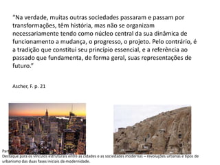 “Na verdade, muitas outras sociedades passaram e passam por
transformações, têm história, mas não se organizam
necessariamente tendo como núcleo central da sua dinâmica de
funcionamento a mudança, o progresso, o projeto. Pelo contrário, é
a tradição que constitui seu princípio essencial, e a referência ao
passado que fundamenta, de forma geral, suas representações de
futuro.”
Ascher, F. p. 21
Parte 1
Destaque para os vínculos estruturais entre as cidades e as sociedades modernas – revoluções urbanas e tipos de
urbanismo das duas fases iniciais da modernidade.
 