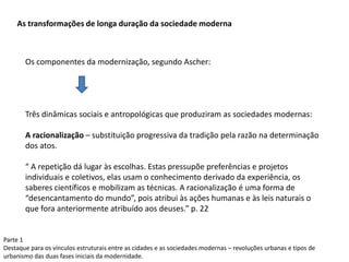 Parte 1
Destaque para os vínculos estruturais entre as cidades e as sociedades modernas – revoluções urbanas e tipos de
urbanismo das duas fases iniciais da modernidade.
As transformações de longa duração da sociedade moderna
Os componentes da modernização, segundo Ascher:
Três dinâmicas sociais e antropológicas que produziram as sociedades modernas:
A racionalização – substituição progressiva da tradição pela razão na determinação
dos atos.
“ A repetição dá lugar às escolhas. Estas pressupõe preferências e projetos
individuais e coletivos, elas usam o conhecimento derivado da experiência, os
saberes científicos e mobilizam as técnicas. A racionalização é uma forma de
“desencantamento do mundo”, pois atribui às ações humanas e às leis naturais o
que fora anteriormente atribuído aos deuses.” p. 22
 