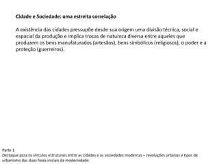 Cidade e Sociedade: uma estreita correlação
A existência das cidades pressupõe desde sua origem uma divisão técnica, social e
espacial da produção e implica trocas de natureza diversa entre aqueles que
produzem os bens manufaturados (artesãos), bens simbólicos (religiosos), o poder e a
proteção (guerreiros).
Parte 1
Destaque para os vínculos estruturais entre as cidades e as sociedades modernas – revoluções urbanas e tipos de
urbanismo das duas fases iniciais da modernidade.
 