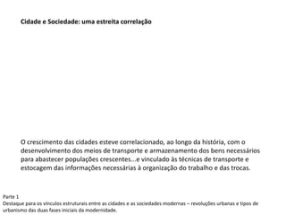 Parte 1
Destaque para os vínculos estruturais entre as cidades e as sociedades modernas – revoluções urbanas e tipos de
urbanismo das duas fases iniciais da modernidade.
Cidade e Sociedade: uma estreita correlação
O crescimento das cidades esteve correlacionado, ao longo da história, com o
desenvolvimento dos meios de transporte e armazenamento dos bens necessários
para abastecer populações crescentes...e vinculado às técnicas de transporte e
estocagem das informações necessárias à organização do trabalho e das trocas.
 