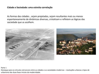 Parte 1
Destaque para os vínculos estruturais entre as cidades e as sociedades modernas – revoluções urbanas e tipos de
urbanismo das duas fases iniciais da modernidade.
Cidade e Sociedade: uma estreita correlação
As formas das cidades , sejam projetadas, sejam resultantes mais ou menos
espontaneamente de dinâmicas diversas, cristalizam e refletem as lógicas das
sociedade que as acolhem.
 