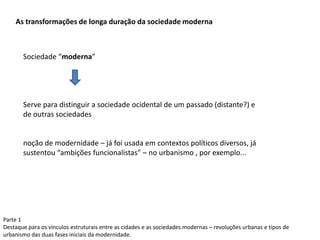 Parte 1
Destaque para os vínculos estruturais entre as cidades e as sociedades modernas – revoluções urbanas e tipos de
urbanismo das duas fases iniciais da modernidade.
As transformações de longa duração da sociedade moderna
Sociedade “moderna”
Serve para distinguir a sociedade ocidental de um passado (distante?) e
de outras sociedades
noção de modernidade – já foi usada em contextos políticos diversos, já
sustentou “ambições funcionalistas” – no urbanismo , por exemplo...
 