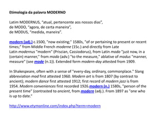 Etimologia da palavra MODERNO
Latim MODERNUS, “atual, pertencente aos nossos dias”,
de MODO, “agora, de certa maneira”,
de MODUS, “medida, maneira”.
modern (adj.) c.1500, "now existing;" 1580s, "of or pertaining to present or recent
times;" from Middle French moderne (15c.) and directly from Late
Latin modernus "modern" (Priscian, Cassiodorus), from Latin modo "just now, in a
(certain) manner," from modo (adv.) "to the measure," ablative of modus "manner,
measure" (see mode (n.1)). Extended form modern-day attested from 1909.
In Shakespeare, often with a sense of "every-day, ordinary, commonplace." Slang
abbreviation mod first attested 1960. Modern art is from 1807 (by contrast to
ancient); modern dance first attested 1912; first record of modern jazz is from
1954. Modern conveniences first recorded 1926.modern (n.) 1580s, "person of the
present time" (contrasted to ancient, from modern (adj.). From 1897 as "one who
is up to date.“
http://www.etymonline.com/index.php?term=modern
 