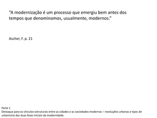 “A modernização é um processo que emergiu bem antes dos
tempos que denominamos, usualmente, modernos.”
Ascher, F. p. 21
Parte 1
Destaque para os vínculos estruturais entre as cidades e as sociedades modernas – revoluções urbanas e tipos de
urbanismo das duas fases iniciais da modernidade.
 
