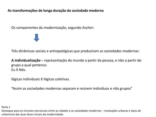 Parte 1
Destaque para os vínculos estruturais entre as cidades e as sociedades modernas – revoluções urbanas e tipos de
urbanismo das duas fases iniciais da modernidade.
As transformações de longa duração da sociedade moderna
Os componentes da modernização, segundo Ascher:
Três dinâmicas sociais e antropológicas que produziram as sociedades modernas:
A individualização – representação do mundo a partir da pessoa, e não a partir do
grupo a qual pertence.
Eu X Nós.
lógicas individuais X lógicas coletivas.
“Assim as sociedades modernas separam e reúnem indivíduos e não grupos”
 