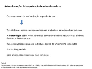 Parte 1
Destaque para os vínculos estruturais entre as cidades e as sociedades modernas – revoluções urbanas e tipos de
urbanismo das duas fases iniciais da modernidade.
As transformações de longa duração da sociedade moderna
Os componentes da modernização, segundo Ascher:
Três dinâmicas sociais e antropológicas que produziram as sociedades modernas:
A diferenciação social – divisão técnica e social do trabalho, resultante da dinâmica
da economia de mercado
(funções diversas de grupos e indivíduos dentro de uma mesma sociedade)
Produz desigualdade
Gera uma sociedade cada vez mais complexa
 