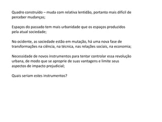 Quadro construído – muda com relativa lentidão, portanto mais difícil de
perceber mudanças;
Espaços do passado tem mais urbanidade que os espaços produzidos
pela atual sociedade;
No ocidente, as sociedade estão em mutação, há uma nova fase de
transformações na ciência, na técnica, nas relações sociais, na economia;
Necessidade de novos instrumentos para tentar controlar essa revolução
urbana, de modo que se aproprie de suas vantagens e limite seus
aspectos de impacto prejudicial;
Quais seriam estes instrumentos?
 