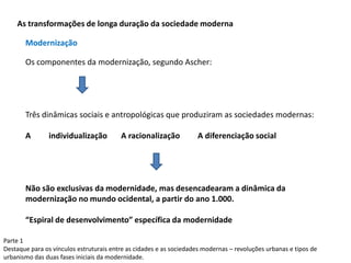 Parte 1
Destaque para os vínculos estruturais entre as cidades e as sociedades modernas – revoluções urbanas e tipos de
urbanismo das duas fases iniciais da modernidade.
As transformações de longa duração da sociedade moderna
Os componentes da modernização, segundo Ascher:
Três dinâmicas sociais e antropológicas que produziram as sociedades modernas:
A individualização A racionalização A diferenciação social
Não são exclusivas da modernidade, mas desencadearam a dinâmica da
modernização no mundo ocidental, a partir do ano 1.000.
“Espiral de desenvolvimento” específica da modernidade
Modernização
 