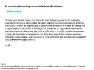 Parte 1
Destaque para os vínculos estruturais entre as cidades e as sociedades modernas – revoluções urbanas e tipos de
urbanismo das duas fases iniciais da modernidade.
As transformações de longa duração da sociedade moderna
“A cada uma dessas épocas corresponderam modos de pensamento e criação,
figuras dominantes e concepções de poder, representações da sociedade, critérios
de eficácia, formas de organização e, certamente, princípios e modos de concepção
e organização do território. A instalação da primeira e da segunda modernidades
efetuou-se progressivamente, porém a amplitude das transformações nas diversas
esferas da sociedade provocou crises de todo tipo- econômicas sociais, políticas,
religiosas. A concepção, a construção e o funcionamento das cidades não escaparam
dessas transformações e crises.”
p. 24
Modernização
 
