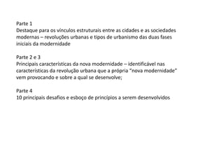 Parte 1
Destaque para os vínculos estruturais entre as cidades e as sociedades
modernas – revoluções urbanas e tipos de urbanismo das duas fases
iniciais da modernidade
Parte 2 e 3
Principais características da nova modernidade – identificável nas
características da revolução urbana que a própria “nova modernidade”
vem provocando e sobre a qual se desenvolve;
Parte 4
10 principais desafios e esboço de princípios a serem desenvolvidos
 