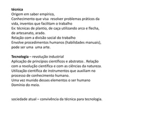 técnica
Origem em saber empírico,
Conhecimento que visa resolver problemas práticos da
vida, inventos que facilitam o trabalho
Ex: técnicas de plantio, de caça utilizando arco e flecha,
de artesanato, arado.
Relação com a divisão social do trabalho
Envolve procedimentos humanos (habilidades manuais),
pode ser uma uma arte.
Tecnologia – revolução industrial
Aplicação de princípios científicos e abstratos . Relação
com a revolução científica e com as ciências da natureza.
Utilização científica de instrumentos que auxiliam no
processo de conhecimento humano.
Uma vez munido desses elementos o ser humano
Domínio do meio.
sociedade atual – convivência da técnica para tecnologia.
 