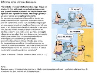 Parte 1
Destaque para os vínculos estruturais entre as cidades e as sociedades modernas – revoluções urbanas e tipos de
urbanismo das duas fases iniciais da modernidade.
Diferença entre técnica e tecnologia
"Na verdade, é mais correto falar em tecnologia do que em
técnica. De fato, a técnica é um conhecimento empírico,
que, graças à observação, elabora um conjunto de receitas
e práticas para agir sobre as coisas. A tecnologia, porém, é
um saber teórico que se aplica praticamente.
Por exemplo, um relógio de sol é um objeto técnico que
serve para marcar horas seguindo o movimento solar no
céu. Um cronômetro, porém, é um objeto tecnológico: por
um lado, sua construção pressupõe conhecimentos teóricos
sobre as leis do movimento (as leis do pêndulo) e, por outro
lado, seu uso altera a percepção empírica e comum dos
objetos, pois serve para medir aquilo que nossa percepção
não consegue perceber. Uma lente de aumento é um objeto
técnico, mas o telescópio e o microscópio são objetos
tecnológicos, pois sua construção pressupõe o
conhecimento das leis científicas definidas pela óptica.
Em outras palavras, um objeto é tecnológico quando sua
construção pressupõe um saber científico e quando seu uso
interfere nos resultados das pesquisas científicas. A ciência
moderna tornou-se inseparável da tecnologia."
CHAUI, M. Convite à filosofia. São Paulo: Ática, 2006, p. 222)
 