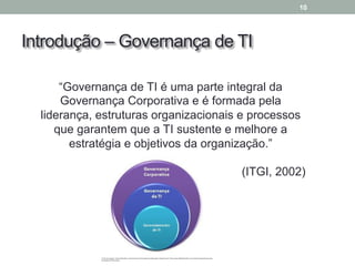 Introdução – Governança de TI
10
“Governança de TI é uma parte integral da
Governança Corporativa e é formada pela
liderança, estruturas organizacionais e processos
que garantem que a TI sustente e melhore a
estratégia e objetivos da organização.”
(ITGI, 2002)
 